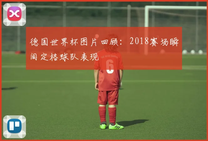 德国世界杯图片回顾:2018赛场瞬间定格球队表现