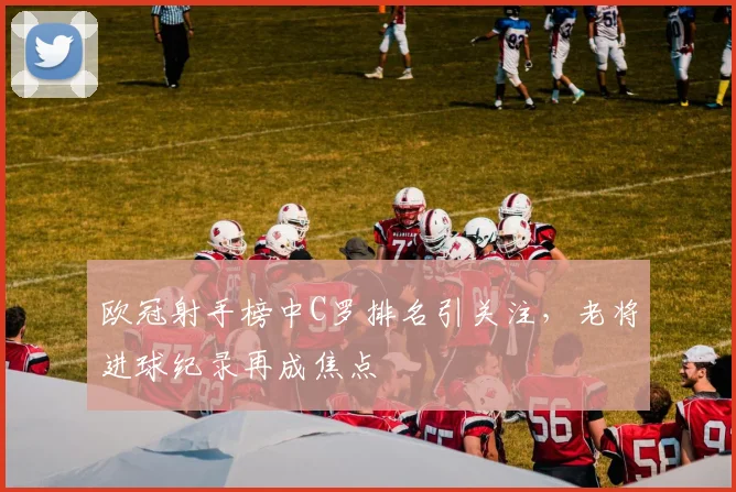 欧冠射手榜中C罗排名引关注,老将进球纪录再成焦点