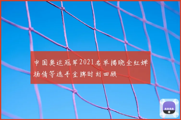中国奥运冠军2021名单揭晓全红婵杨倩等选手金牌时刻回顾