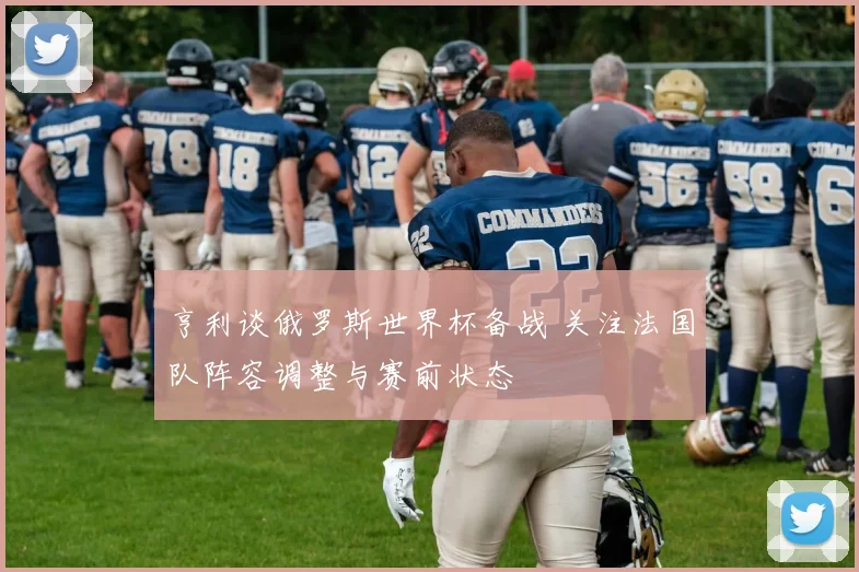 亨利谈俄罗斯世界杯备战 关注法国队阵容调整与赛前状态