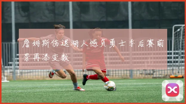 詹姆斯伤退湖人憾负勇士季后赛前景再添变数