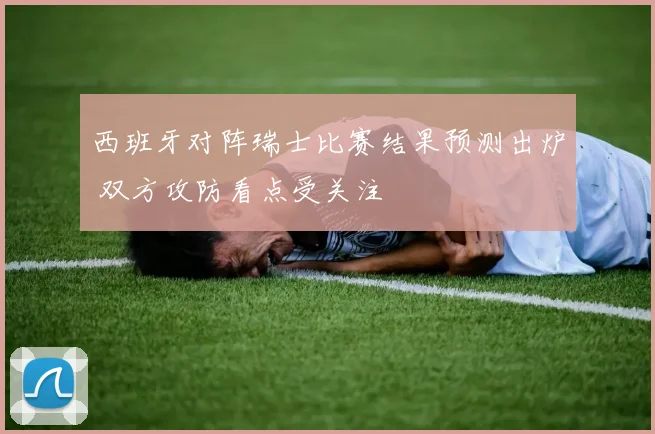 西班牙对阵瑞士比赛结果预测出炉 双方攻防看点受关注