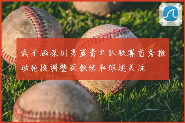 武子涵深圳男篮青年队联赛首秀推动轮换调整获教练和球迷关注