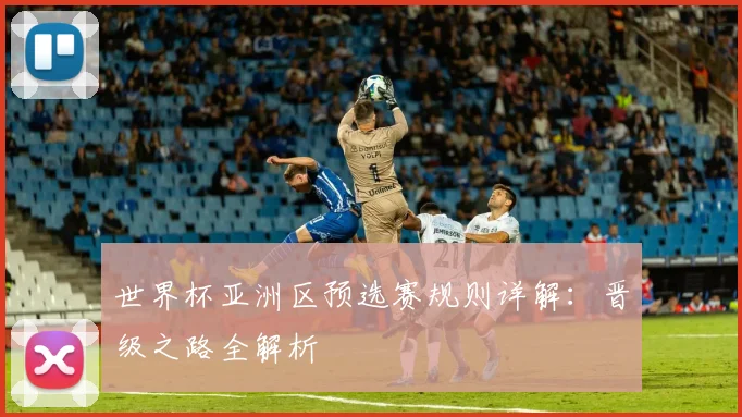 世界杯亚洲区预选赛规则详解：晋级之路全解析