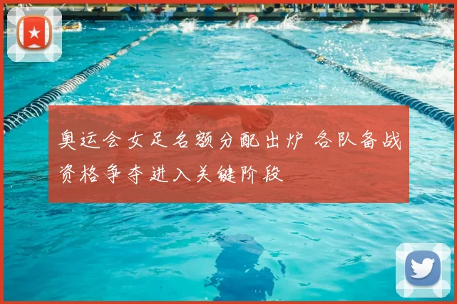 奥运会女足名额分配出炉 各队备战资格争夺进入关键阶段