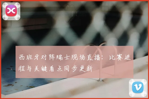 西班牙对阵瑞士现场直播：比赛进程与关键看点同步更新
