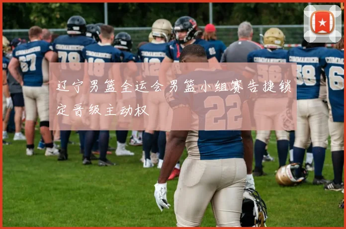 辽宁男篮全运会男篮小组赛告捷锁定晋级主动权