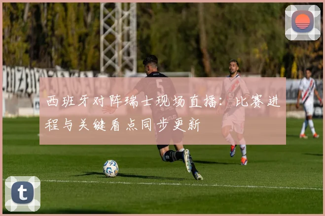 西班牙对阵瑞士现场直播：比赛进程与关键看点同步更新