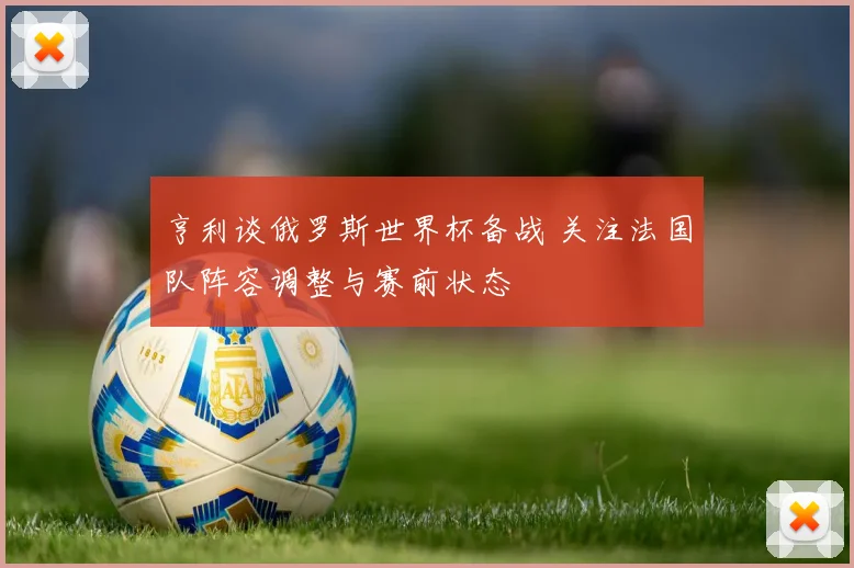 亨利谈俄罗斯世界杯备战 关注法国队阵容调整与赛前状态