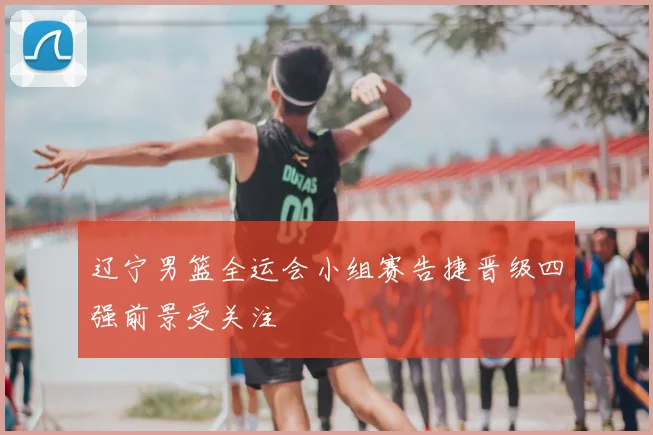 辽宁男篮全运会小组赛告捷晋级四强前景受关注