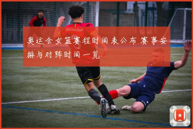 奥运会女篮赛程时间表公布 赛事安排与对阵时间一览