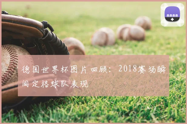 德国世界杯图片回顾:2018赛场瞬间定格球队表现