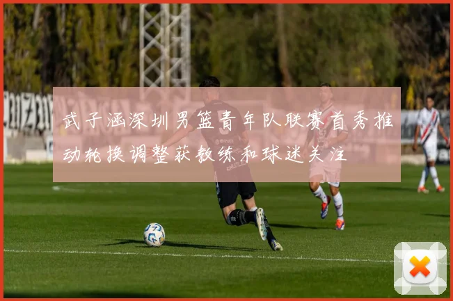 武子涵深圳男篮青年队联赛首秀推动轮换调整获教练和球迷关注