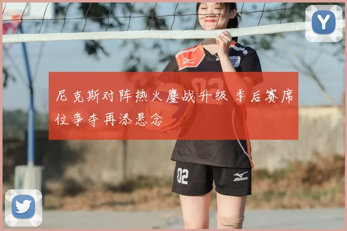 尼克斯对阵热火鏖战升级 季后赛席位争夺再添悬念