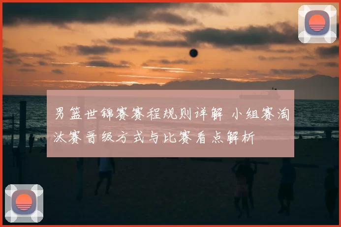 男篮世锦赛赛程规则详解 小组赛淘汰赛晋级方式与比赛看点解析