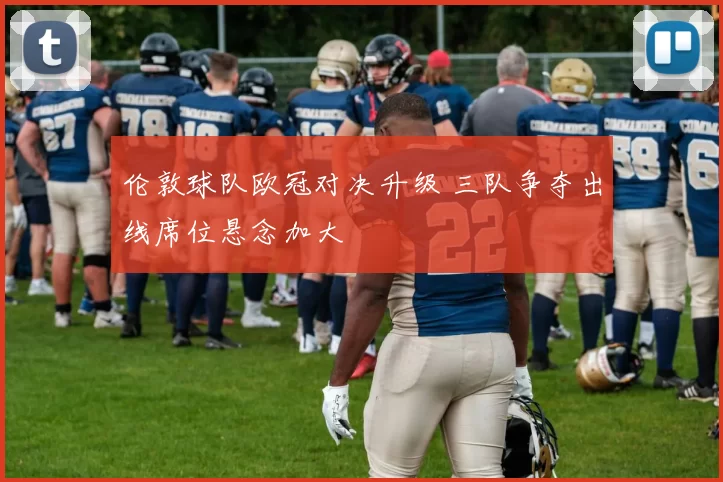 伦敦球队欧冠对决升级 三队争夺出线席位悬念加大