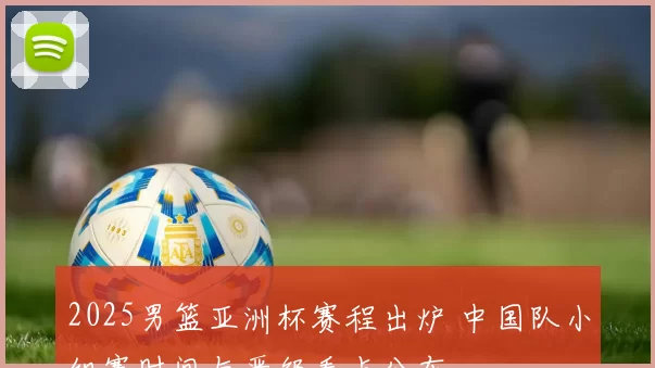 2025男篮亚洲杯赛程出炉 中国队小组赛时间与晋级看点公布