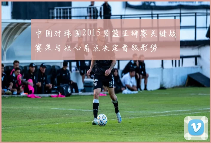 中国对韩国2015男篮亚锦赛关键战赛果与核心看点决定晋级形势