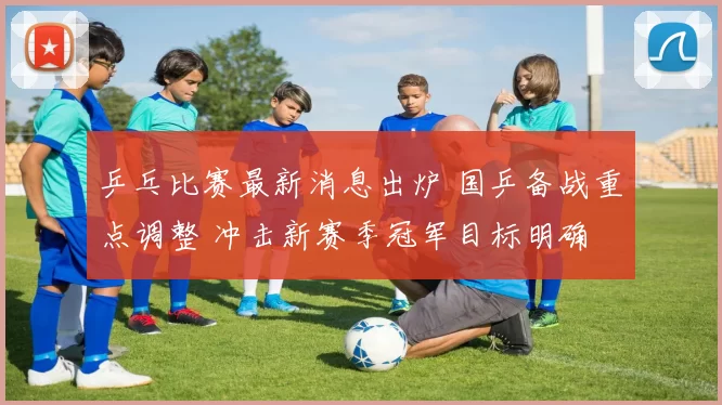 乒乓比赛最新消息出炉 国乒备战重点调整 冲击新赛季冠军目标明确