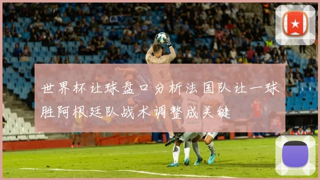 世界杯让球盘口分析法国队让一球胜阿根廷队战术调整成关键