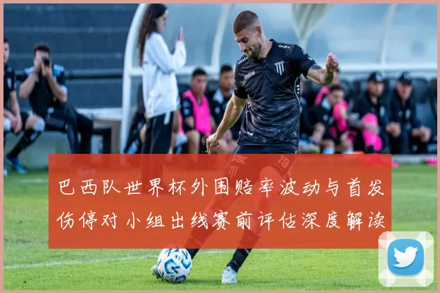 巴西队世界杯外围赔率波动与首发伤停对小组出线赛前评估深度解读