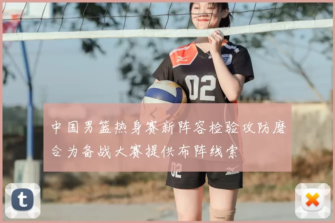 中国男篮热身赛新阵容检验攻防磨合为备战大赛提供布阵线索