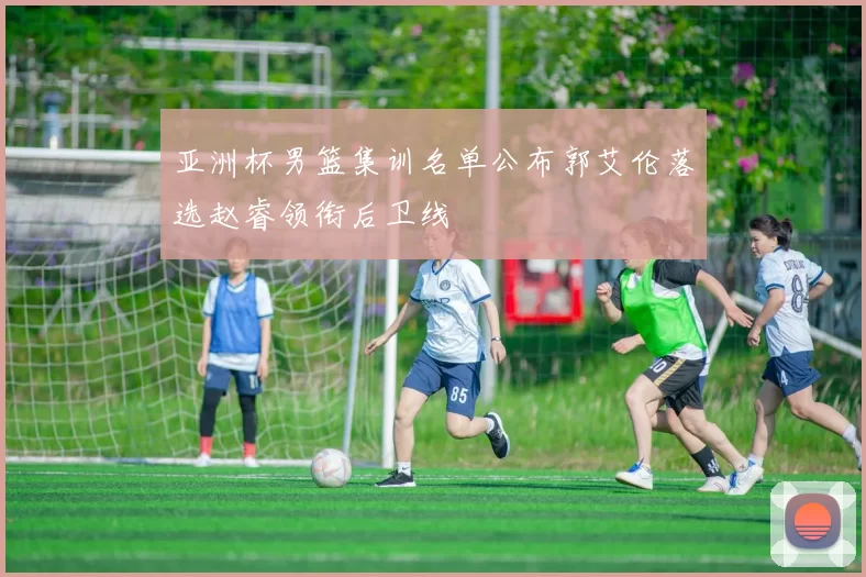 亚洲杯男篮集训名单公布郭艾伦落选赵睿领衔后卫线