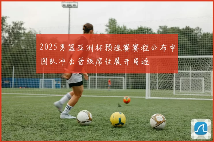 2025男篮亚洲杯预选赛赛程公布中国队冲击晋级席位展开角逐