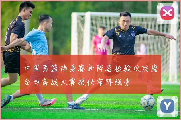 中国男篮热身赛新阵容检验攻防磨合为备战大赛提供布阵线索