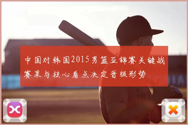 中国对韩国2015男篮亚锦赛关键战赛果与核心看点决定晋级形势
