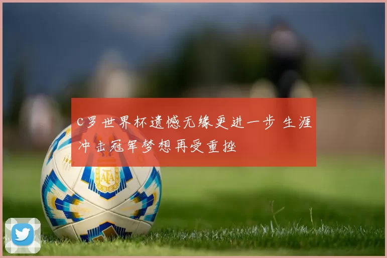 c罗世界杯遗憾无缘更进一步 生涯冲击冠军梦想再受重挫