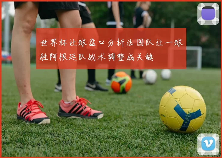 世界杯让球盘口分析法国队让一球胜阿根廷队战术调整成关键