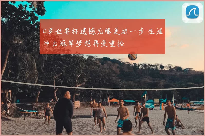 c罗世界杯遗憾无缘更进一步 生涯冲击冠军梦想再受重挫