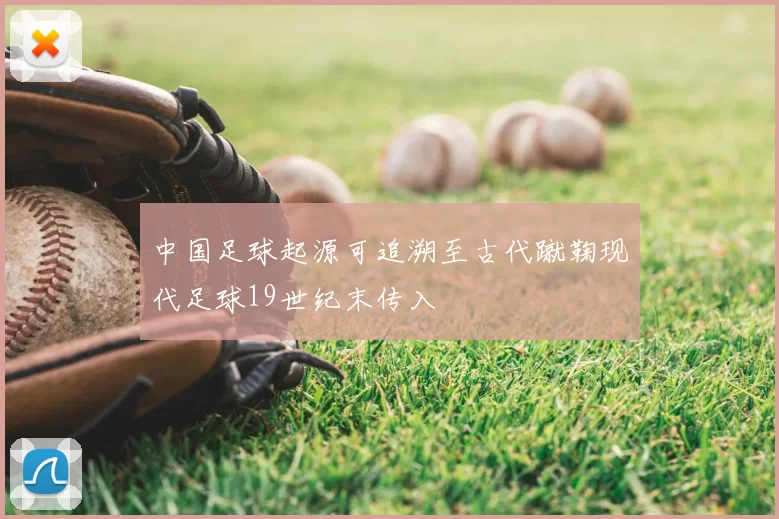 中国足球起源可追溯至古代蹴鞠现代足球19世纪末传入