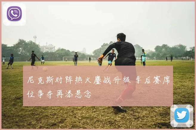 尼克斯对阵热火鏖战升级 季后赛席位争夺再添悬念