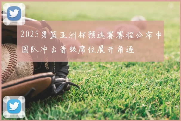2025男篮亚洲杯预选赛赛程公布中国队冲击晋级席位展开角逐