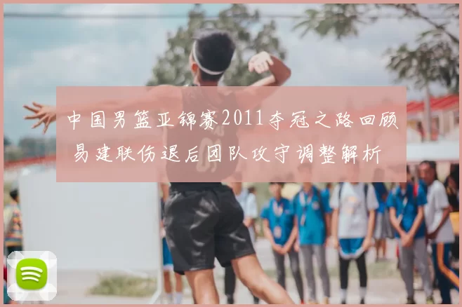中国男篮亚锦赛2011夺冠之路回顾 易建联伤退后团队攻守调整解析