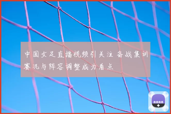 中国女足直播视频引关注 备战集训赛况与阵容调整成为看点