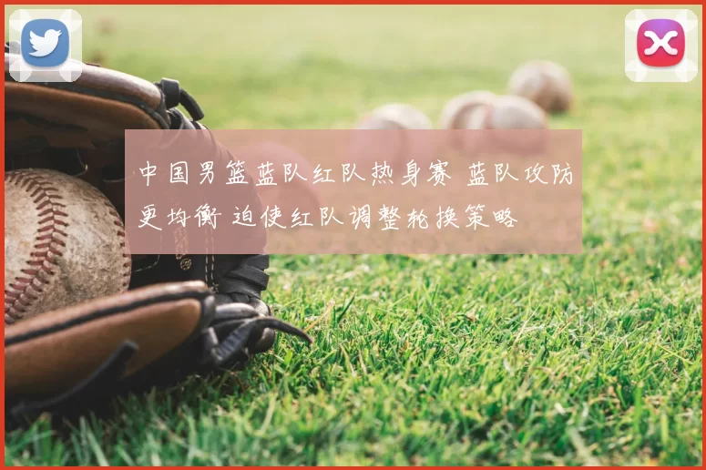 中国男篮蓝队红队热身赛 蓝队攻防更均衡 迫使红队调整轮换策略