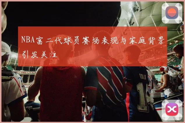NBA富二代球员赛场表现与家庭背景引发关注