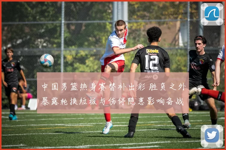 中国男篮热身赛替补出彩 胜负之外暴露轮换短板与伤停隐患影响备战