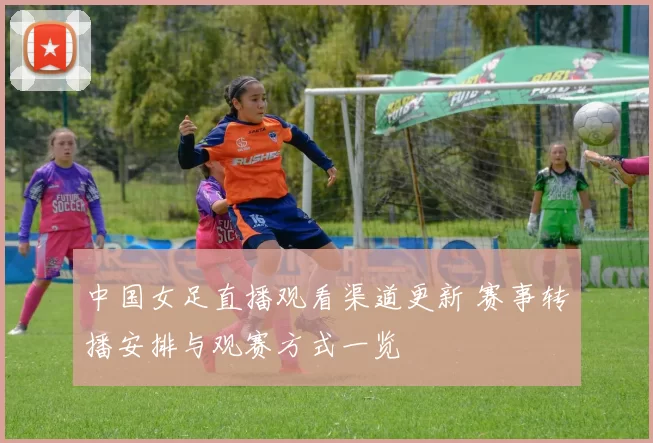 中国女足直播观看渠道更新 赛事转播安排与观赛方式一览